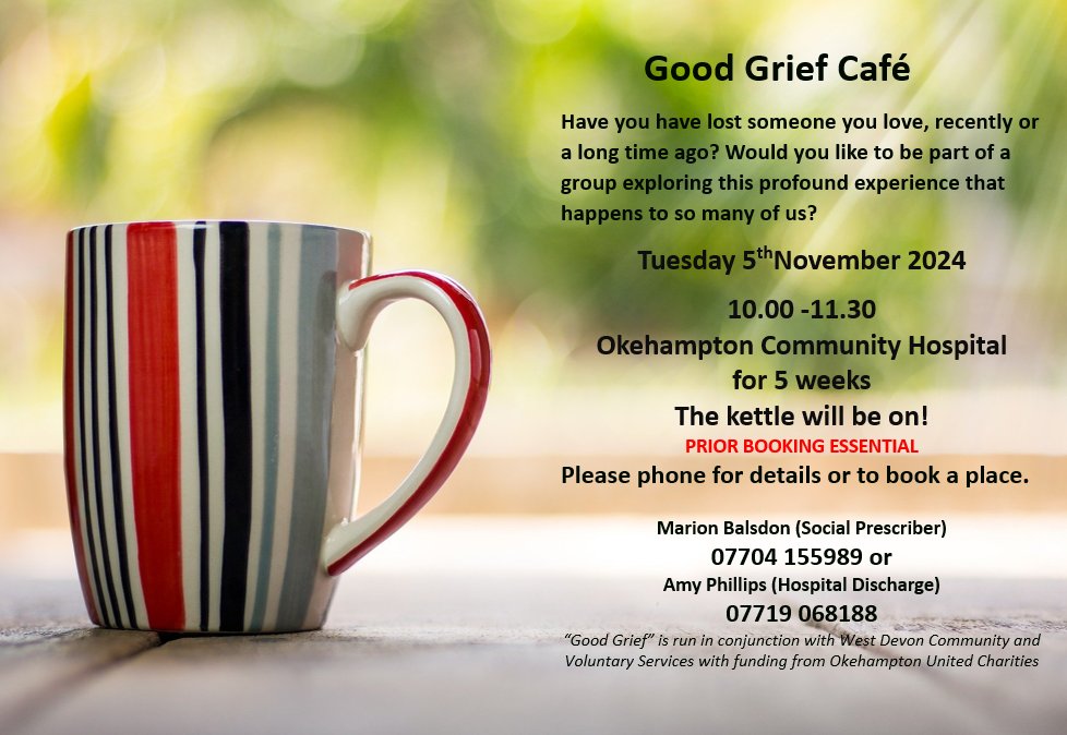 Good Grief Café   Have you have lost someone you love, recently or a long time ago? Would you like to be part of a group exploring this profound experience that happens to so many of us?  Tuesday 5thNovember 2024 10.00 -11.30   Okehampton Community Hospital  for 5 weeks The kettle will be on! PRIOR BOOKING ESSENTIAL Please phone for details or to book a place.  Marion Balsdon (Social Prescriber) 07704 155989 or Amy Phillips (Hospital Discharge) 07719 068188 “Good Grief” is run in conjunction with West Devon Community and Voluntary Services with funding from Okehampton United Charities